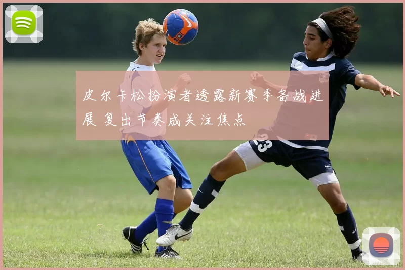 皮尔卡松扮演者透露新赛季备战进展 复出节奏成关注焦点