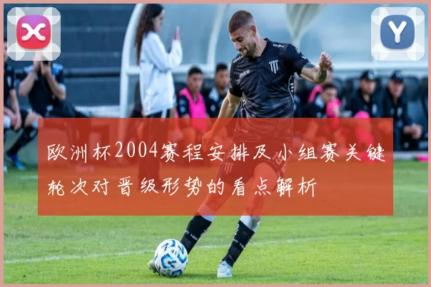 欧洲杯2004赛程安排及小组赛关键轮次对晋级形势的看点解析