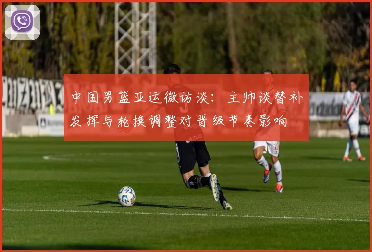 中国男篮亚运微访谈:主帅谈替补发挥与轮换调整对晋级节奏影响