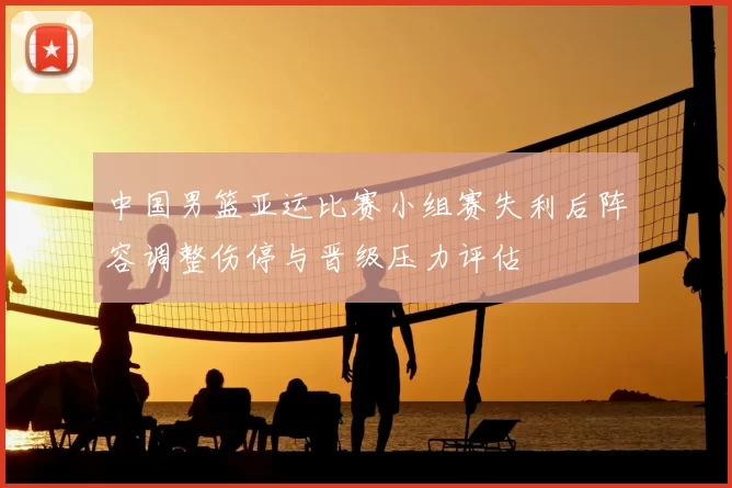 中国男篮亚运比赛小组赛失利后阵容调整伤停与晋级压力评估
