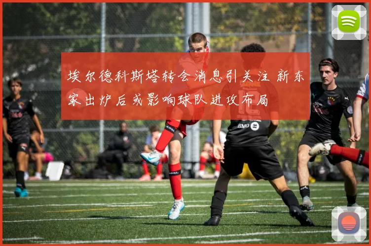 埃尔德科斯塔转会消息引关注 新东家出炉后或影响球队进攻布局