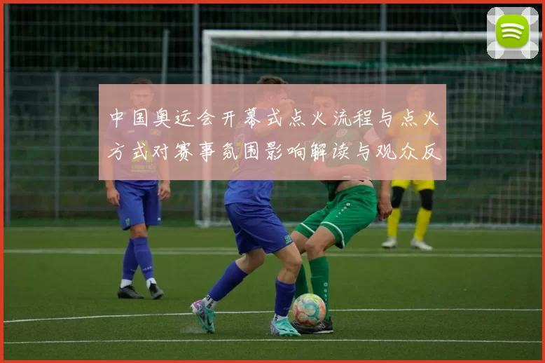 中国奥运会开幕式点火流程与点火方式对赛事氛围影响解读与观众反应