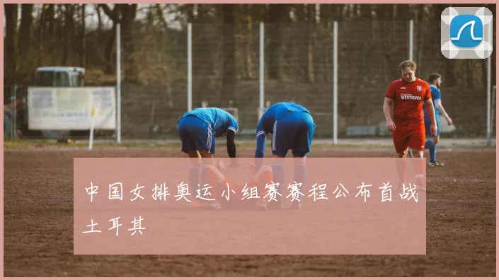 中国女排奥运小组赛赛程公布首战土耳其