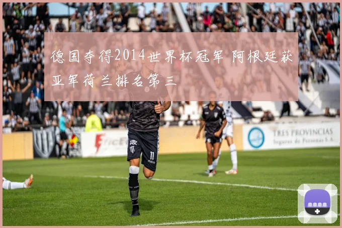 德国夺得2014世界杯冠军 阿根廷获亚军荷兰排名第三