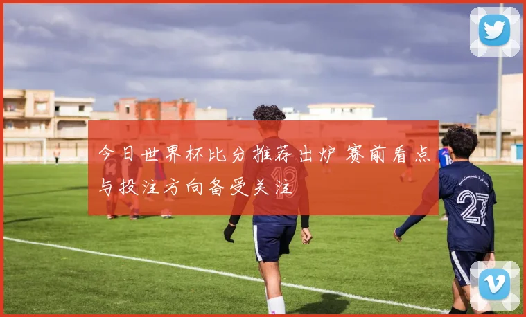 今日世界杯比分推荐出炉 赛前看点与投注方向备受关注