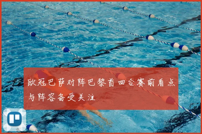 欧冠巴萨对阵巴黎首回合赛前看点与阵容备受关注