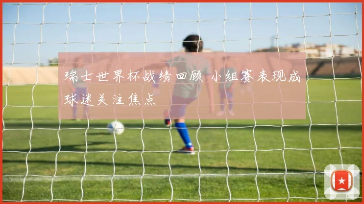 瑞士世界杯战绩回顾 小组赛表现成球迷关注焦点