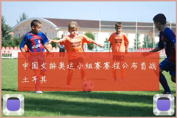 中国女排奥运小组赛赛程公布首战土耳其