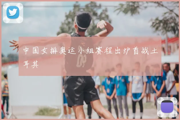中国女排奥运小组赛程出炉首战土耳其