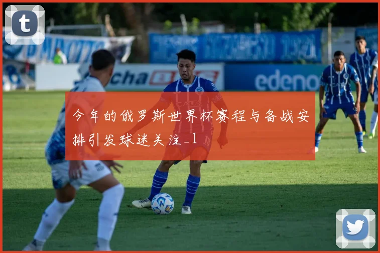 今年的俄罗斯世界杯赛程与备战安排引发球迷关注_1