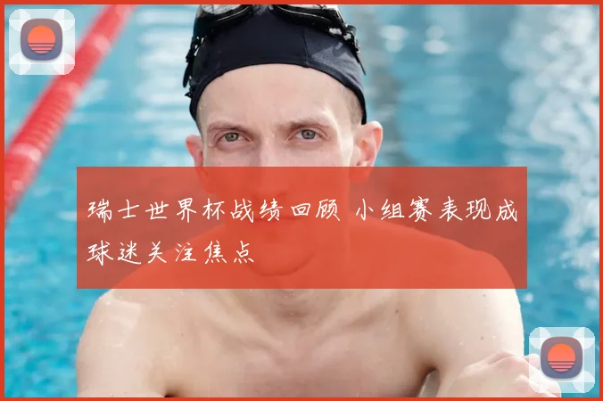 瑞士世界杯战绩回顾 小组赛表现成球迷关注焦点