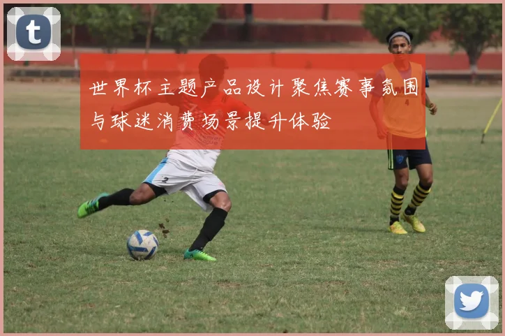 世界杯主题产品设计聚焦赛事氛围与球迷消费场景提升体验