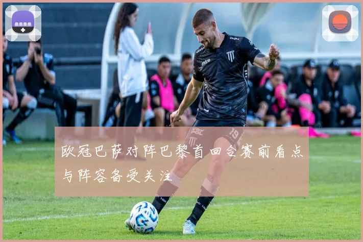 欧冠巴萨对阵巴黎首回合赛前看点与阵容备受关注