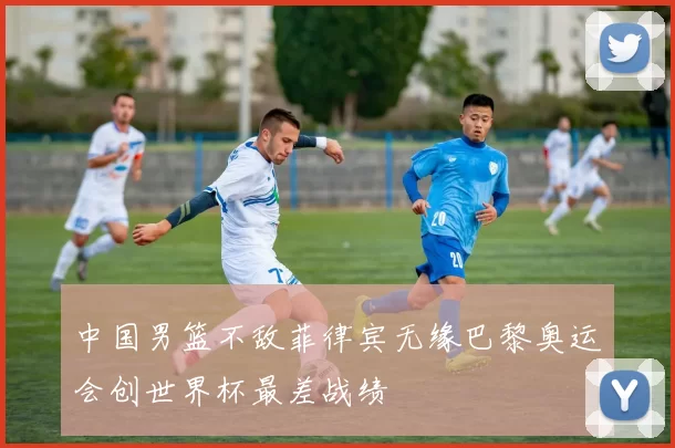 中国男篮不敌菲律宾无缘巴黎奥运会创世界杯最差战绩