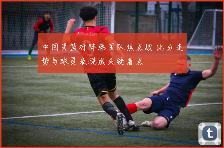 中国男篮对阵韩国队焦点战 比分走势与球员表现成关键看点