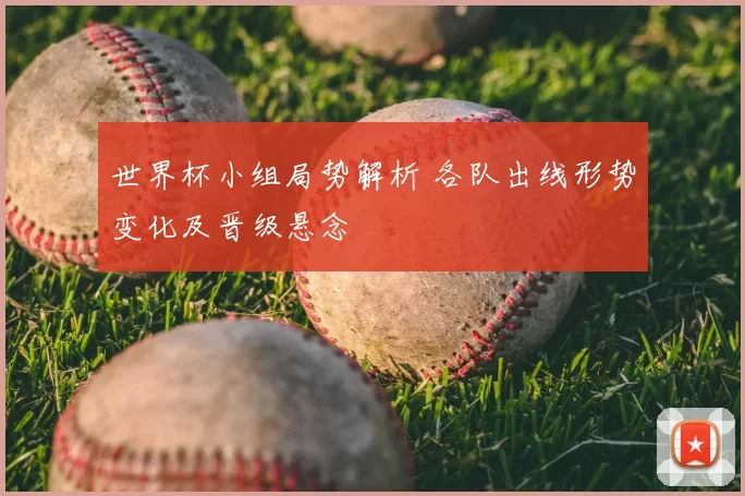 世界杯小组局势解析 各队出线形势变化及晋级悬念