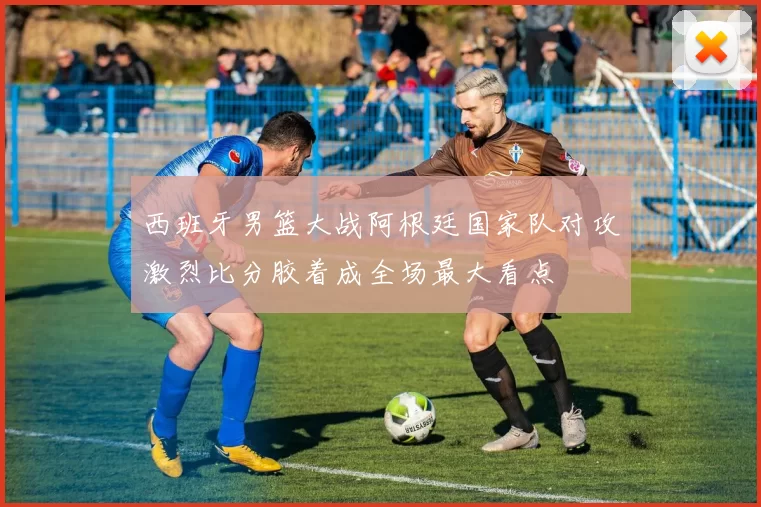 西班牙男篮大战阿根廷国家队对攻激烈比分胶着成全场最大看点