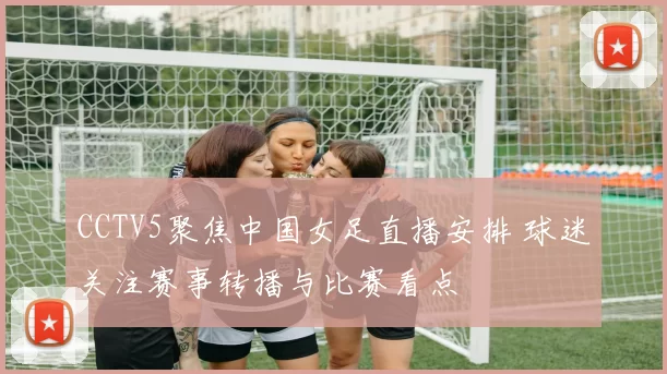 CCTV5聚焦中国女足直播安排 球迷关注赛事转播与比赛看点