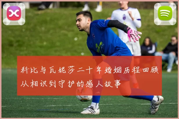 科比与瓦妮莎二十年婚姻历程回顾从相识到守护的感人故事