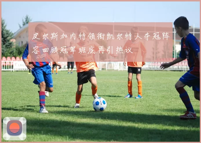 皮尔斯加内特领衔凯尔特人夺冠阵容回顾冠军班底再引热议