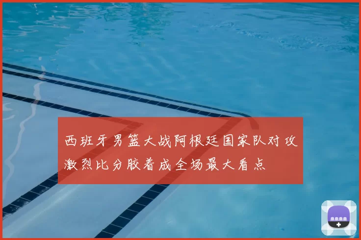 西班牙男篮大战阿根廷国家队对攻激烈比分胶着成全场最大看点