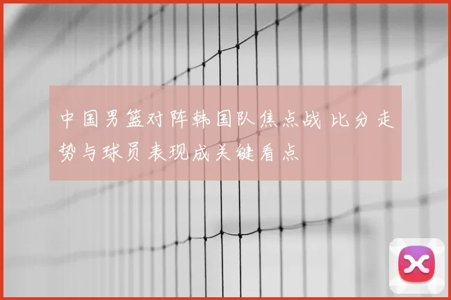 中国男篮对阵韩国队焦点战 比分走势与球员表现成关键看点