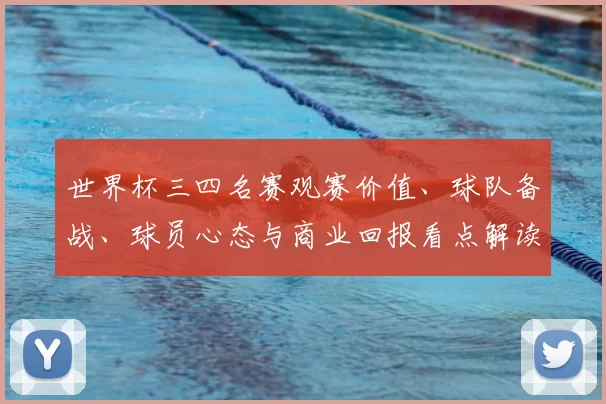 世界杯三四名赛观赛价值、球队备战、球员心态与商业回报看点解读