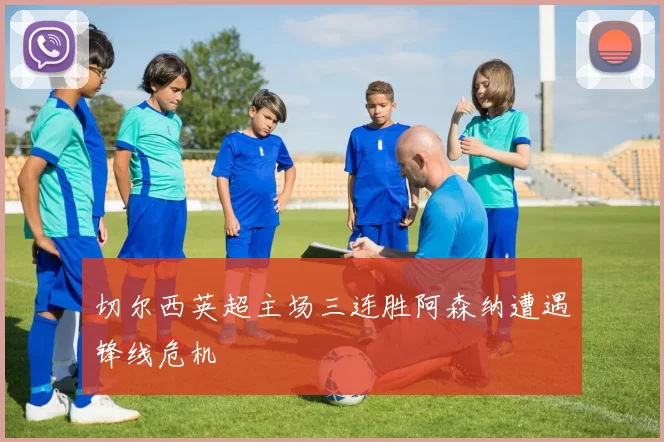 切尔西英超主场三连胜阿森纳遭遇锋线危机