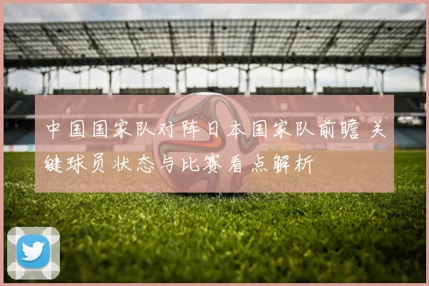 中国国家队对阵日本国家队前瞻 关键球员状态与比赛看点解析