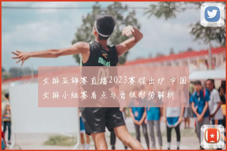 女排亚锦赛直播2023赛程出炉 中国女排小组赛看点与晋级形势解析