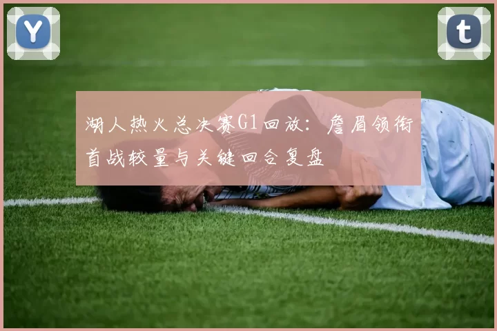 湖人热火总决赛G1回放：詹眉领衔首战较量与关键回合复盘
