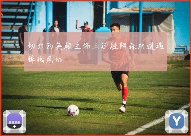 切尔西英超主场三连胜阿森纳遭遇锋线危机