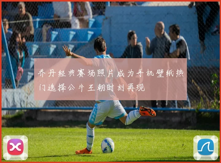 乔丹经典赛场照片成为手机壁纸热门选择公牛王朝时刻再现