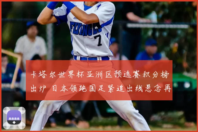 卡塔尔世界杯亚洲区预选赛积分榜出炉 日本领跑国足紧追出线悬念再起