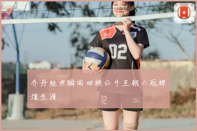 乔丹经典瞬间回顾公牛王朝六冠辉煌生涯