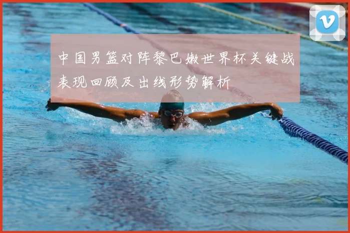 中国男篮对阵黎巴嫩世界杯关键战表现回顾及出线形势解析