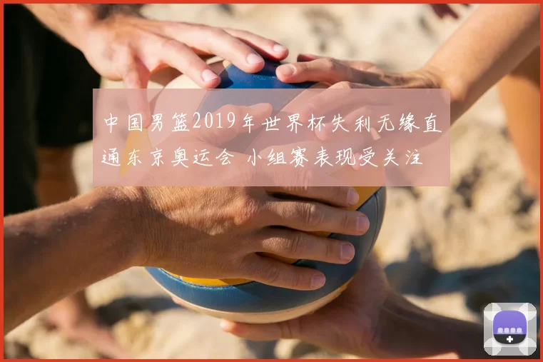 中国男篮2019年世界杯失利无缘直通东京奥运会 小组赛表现受关注