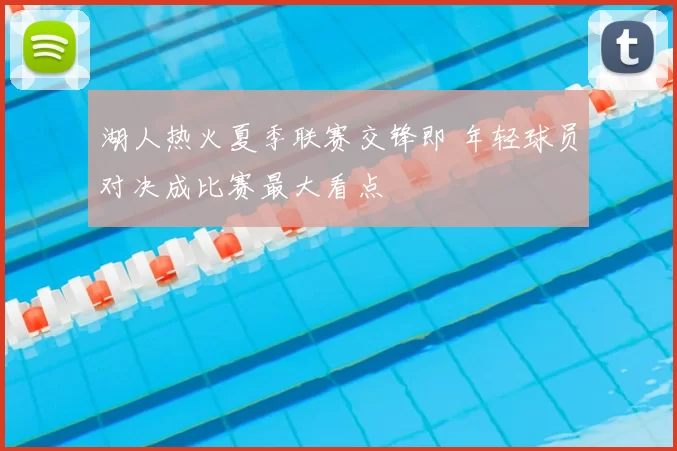湖人热火夏季联赛交锋即 年轻球员对决成比赛最大看点