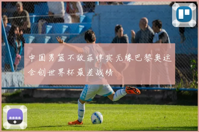 中国男篮不敌菲律宾无缘巴黎奥运会创世界杯最差战绩