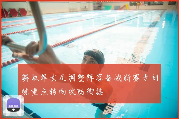 解放军女足调整阵容备战新赛季训练重点转向攻防衔接