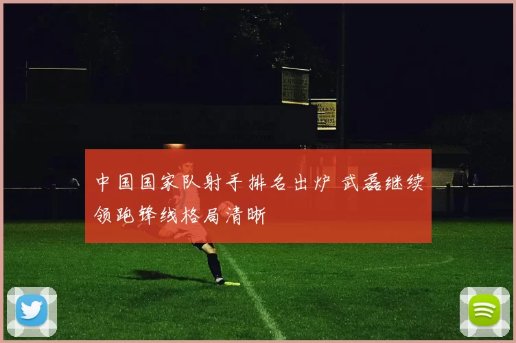 中国国家队射手排名出炉 武磊继续领跑锋线格局清晰