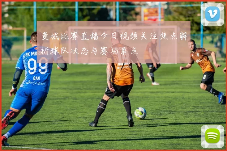 曼城比赛直播今日视频关注焦点解析球队状态与赛场看点