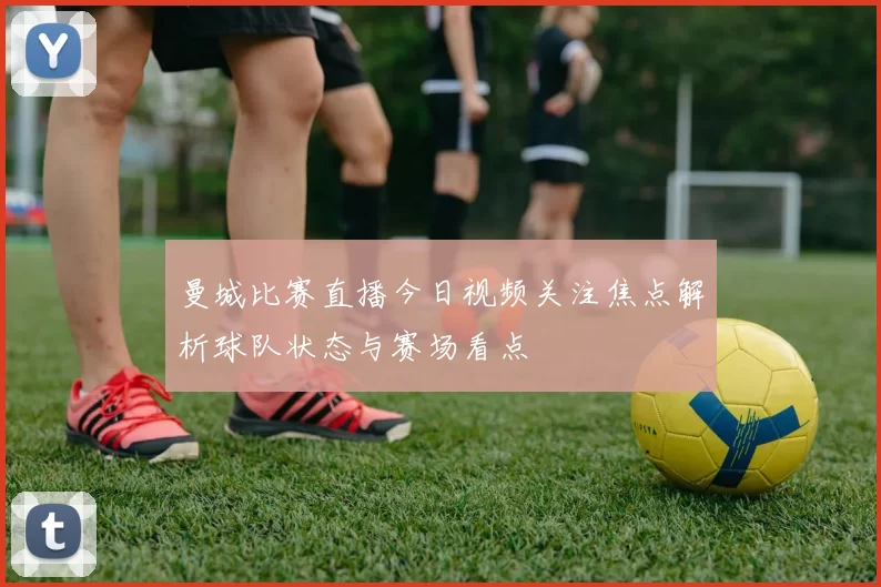 曼城比赛直播今日视频关注焦点解析球队状态与赛场看点