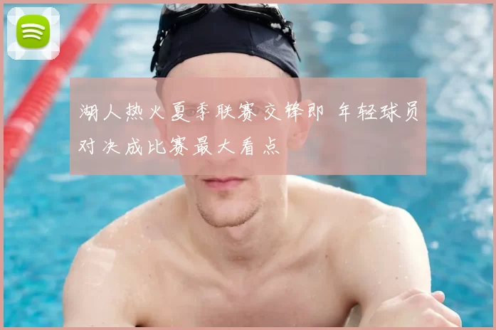 湖人热火夏季联赛交锋即 年轻球员对决成比赛最大看点