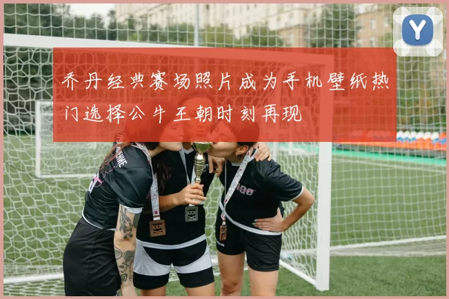 乔丹经典赛场照片成为手机壁纸热门选择公牛王朝时刻再现