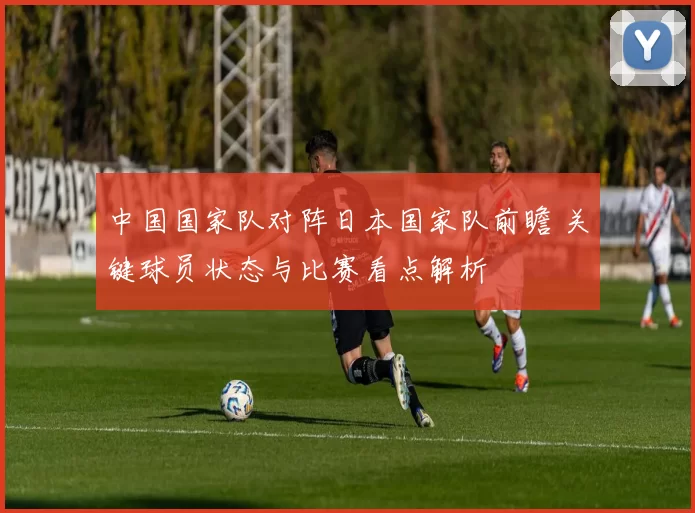 中国国家队对阵日本国家队前瞻 关键球员状态与比赛看点解析