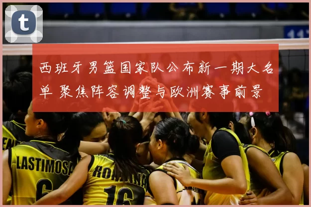 西班牙男篮国家队公布新一期大名单 聚焦阵容调整与欧洲赛事前景
