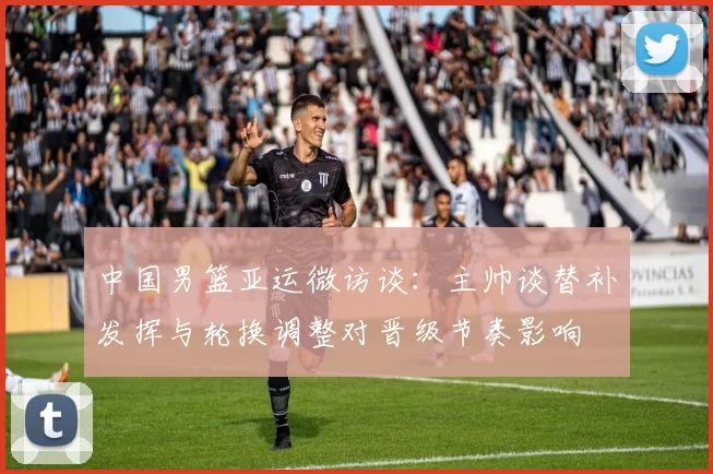 中国男篮亚运微访谈:主帅谈替补发挥与轮换调整对晋级节奏影响