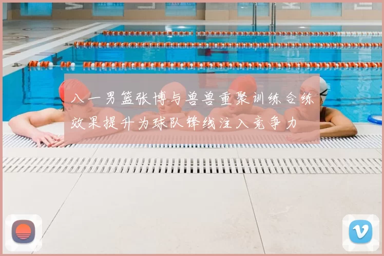 八一男篮张博与兽兽重聚训练合练效果提升为球队锋线注入竞争力