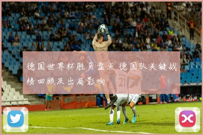 德国世界杯胜负盘点 德国队关键战绩回顾及出局影响